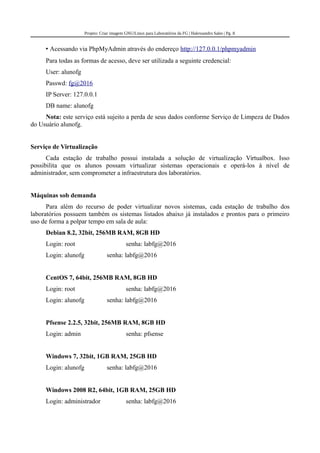 Projeto: Criar imagem GNU/Linux para Laboratórios da FG | Halexsandro Sales | Pg. 8
• Acessando via PhpMyAdmin através do endereço http://127.0.0.1/phpmyadmin
Para todas as formas de acesso, deve ser utilizada a seguinte credencial:
User: alunofg
Passwd: fg@2016
IP Server: 127.0.0.1
DB name: alunofg
Nota: este serviço está sujeito a perda de seus dados conforme Serviço de Limpeza de Dados
do Usuário alunofg.
Serviço de Virtualização
Cada estação de trabalho possui instalada a solução de virtualização Virtualbox. Isso
possibilita que os alunos possam virtualizar sistemas operacionais e operá-los à nível de
administrador, sem comprometer a infraestrutura dos laboratórios.
Máquinas sob demanda
Para além do recurso de poder virtualizar novos sistemas, cada estação de trabalho dos
laboratórios possuem também os sistemas listados abaixo já instalados e prontos para o primeiro
uso de forma a polpar tempo em sala de aula:
Debian 8.2, 32bit, 256MB RAM, 8GB HD
Login: root senha: labfg@2016
Login: alunofg senha: labfg@2016
CentOS 7, 64bit, 256MB RAM, 8GB HD
Login: root senha: labfg@2016
Login: alunofg senha: labfg@2016
Pfsense 2.2.5, 32bit, 256MB RAM, 8GB HD
Login: admin senha: pfsense
Windows 7, 32bit, 1GB RAM, 25GB HD
Login: alunofg senha: labfg@2016
Windows 2008 R2, 64bit, 1GB RAM, 25GB HD
Login: administrador senha: labfg@2016
 