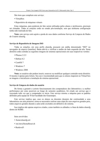 Projeto: Criar imagem GNU/Linux para Laboratórios da FG | Halexsandro Sales | Pg. 9
São itens que compõem este serviço:
• Virtualbox
• Repositório de máquinas virtuais
Estas máquinas, para poderem de fato serem utilizadas pelos alunos e professores, precisam
ser clonadas. Todas as estações estão no estado pós-instalação, sem que nenhuma configuração
tenha sido realizada de fato.
Nota: este serviço está sujeito a perda de seus dados conforme Serviço de Limpeza de Dados
do Usuário alunofg.
Serviço de Repositório de Imagens ISO
Todas as estações, em seus perfis alunofg, possuem um atalha denominado “ISO” no
navegador de arquivo [nautilus]. Basta abri-lo e verificar o atalho do lado esquerdo da tela. Neste
diretório estão contidas as seguintes imagens de sistemas operacionais em suas respectivas versões:
• Pfsense 2.2.5
• Debian 8.2
• CentOS 7
• Windows 7
• Windows 2008
Nota: os usuários não podem inserir, remover ou modificar qualquer conteúdo neste diretório.
O mesmo é apenas para leitura. Seu uso é recomendado para que os alunos mapeiem no Virtual box
as imagens e inicializem a instalação do sistema operacional.
Serviço de Limpeza de dados do usuário
De forma a garantir o correto funcionamento dos computadores dos laboratórios e a melhor
performance por estes possíveis ao longo do semestre acadêmico, foi criado um serviço que é
executado toda vez que o computador se inicia. Este serviço retorna a máquina para os padrões
definidos pela equipe de TI da Faculdade dos Guararapes.
Este serviço implica que, caso os alunos ou docentes desejem dar continuidade a seus
laboratórios em aula posterior, torna-se necessário realizar uma cópia de seus arquivos gerados pois,
todos arquivos gerados durante a aula serão excluídos em definitivo do sistema.
Isso implica não apenas arquivos criados, como também os editados e a base de dados alunofg
dentro do SGBD.
Itens envolvidos
• /home/alunofg-ori
• /etc/init.d/homeReset.sh
• Runlevel5
 