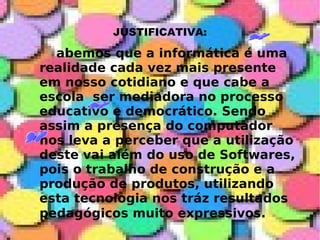 JUSTIFICATIVA: abemos que a informática é uma realidade cada vez mais presente em nosso cotidiano e que cabe a escola  ser mediadora no processo educativo e democrático. Sendo assim a presença do computador nos leva a perceber que a utilização deste vai além do uso de Softwares, pois o trabalho de construção e a produção de produtos, utilizando esta tecnologia nos tráz resultados pedagógicos muito expressivos.   