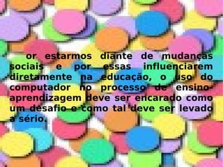 or estarmos diante de mudanças sociais e por essas influenciarem diretamente na educação, o uso do computador no processo de ensino-aprendizagem deve ser encarado como um desafio e como tal deve ser levado a sério. 