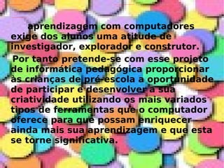 aprendizagem com computadores exige dos alunos uma atitude de investigador, explorador e construtor. Por tanto pretende-se com esse projeto de informática pedagógica proporcionar às crianças de pré-escola a oportunidade de participar e desenvolver a sua criatividade utilizando os mais variados tipos de ferramentas que o computador oferece para que possam enriquecer ainda mais sua aprendizagem e que esta se torne significativa. 