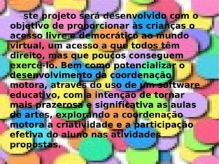 ste projeto será desenvolvido com o objetivo de proporcionar às crianças o acesso livre e democrático ao mundo virtual, um acesso a que todos têm direito, mas que poucos conseguem exercê-lo. Bem como potencializar o  desenvolvimento da coordenação motora, através do uso de um software educativo, com a intenção de tornar mais prazerosa e significativa as aulas de artes, explorando a coordenação motora a criatividade e a participação efetiva do aluno nas atividades propostas. 