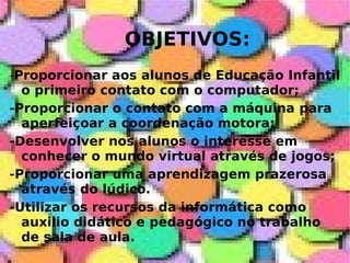 OBJETIVOS: - Proporcionar aos alunos de Educação Infantil o primeiro contato com o computador; -Proporcionar o contato com a máquina para aperfeiçoar a coordenação motora; -Desenvolver nos alunos o interesse em conhecer o mundo virtual através de jogos; -Proporcionar uma aprendizagem prazerosa através do lúdico.  -Utilizar os recursos da informática como auxilio didático e pedagógico no trabalho de sala de aula. 