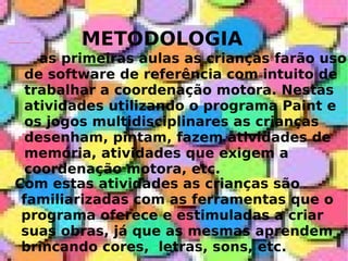 METODOLOGIA as primeiras aulas as crianças farão uso de software de referência com intuito de trabalhar a coordenação motora. Nestas atividades utilizando o programa Paint e os jogos multidisciplinares as crianças desenham, pintam, fazem atividades de memória, atividades que exigem a coordenação motora, etc.   Com estas atividades as crianças são familiarizadas com as ferramentas que o programa oferece e estimuladas a criar suas obras, já que as mesmas aprendem brincando cores,  letras, sons, etc. 