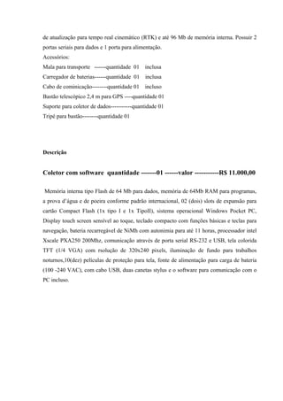 de atualização para tempo real cinemático (RTK) e até 96 Mb de memória interna. Possuir 2
portas seriais para dados e 1 porta para alimentação.
Acessórios:
Mala para transporte ------quantidade 01 inclusa
Carregador de baterias------quantidade 01 inclusa
Cabo de cominicação--------quantidade 01 incluso
Bastão telescópico 2,4 m para GPS ----quantidade 01
Suporte para coletor de dados-----------quantidade 01
Tripé para bastão--------quantidade 01
Descrição
Coletor com software quantidade -------01 ------valor -----------R$ 11.000,00
Memória interna tipo Flash de 64 Mb para dados, memória de 64Mb RAM para programas,
a prova d’água e de poeira conforme padrão internacional, 02 (dois) slots de expansão para
cartão Compact Flash (1x tipo I e 1x TipoII), sistema operacional Windows Pocket PC,
Display touch screen sensível ao toque, teclado compacto com funções básicas e teclas para
navegação, bateria recarregável de NiMh com autonimia para até 11 horas, processador intel
Xscale PXA250 200Mhz, comunicação através de porta serial RS-232 e USB, tela colorida
TFT (1/4 VGA) com rsolução de 320x240 pixels, iluminação de fundo para trabalhos
noturnos,10(dez) películas de proteção para tela, fonte de alimentação para carga de bateria
(100 -240 VAC), com cabo USB, duas canetas stylus e o software para comunicação com o
PC incluso.
 