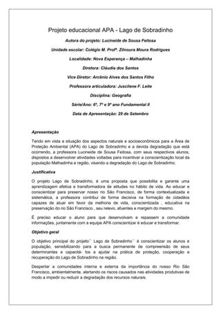 Projeto educacional APA - Lago de Sobradinho
Autora do projeto: Lucineide de Sousa Feitosa
Unidade escolar: Colégio M. Profª. Zilnoura Moura Rodrigues
Localidade: Nova Esperança – Malhadinha
Diretora: Cláudia dos Santos
Vice Diretor: Arcênio Alves dos Santos Filho
Professora articuladora: Juscilene F. Leite
Disciplina: Geografia
Série/Ano: 6º, 7º e 9º ano Fundamental II
Data de Apresentação: 29 de Setembro
Apresentação
Tendo em vista a situação dos aspectos naturais e socioeconômicos para a Área de
Proteção Ambiental (APA) do Lago de Sobradinho e a devida degradação que está
ocorrendo, a professora Lucineide de Sousa Feitosa, com seus respectivos alunos,
dispostos a desenvolver atividades voltadas para incentivar a conscientização local da
população Malhadinha e região, visando a degradação do Lago de Sobradinho.
Justificativa
O projeto Lago de Sobradinho, é uma proposta que possibilita e garante uma
aprendizagem efetiva e transformadora de atitudes no hábito de vida. Ao educar e
conscientizar para preservar nosso rio São Francisco, de forma contextualizada e
sistemática, a professora contribui de forma decisiva na formação de cidadãos
capazes de atuar em favor da melhoria de vida, conscientizada , educativa na
preservação do rio São Francisco , seu relevo, afuentes e margem do mesmo.
É preciso educar o aluno para que desenvolvam e repassem a comunidade
informações, juntamente com a equipe APA conscientizar é educar e transformar.
Objetivo geral
O objetivo principal do projeto`` Lago de Sobradinho´´ é conscientizar os alunos e
população, sensibilizando para a busca permanente de compreensão de seus
determinantes e capacitá- los a ajudar na prática de proteção, cooperação e
recuperação do Lago de Sobradinho na região.
Despertar a comunidades interna e externa da importância do nosso Rio São
Francisco, ambientalmente, alertando os riscos causados nas atividades produtivas de
modo a impedir ou reduzir a degradação dos recursos naturais.
 