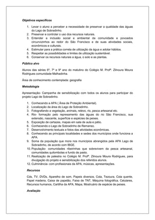Objetivos especificos
1. Levar o aluno a perceber a necessidade de preservar a qualidade das águas
do Lago de Sobradinho.
2. Preservar e controlar o uso dos recursos naturais.
3. Entender a inclusão social e ambiental da comunidade e povoados
circunvizinhos ao redor do São Francisco e de suas atividades sociais,
econômicos e culturais.
4. Estimular para a prática correta de utilização da água e adotar hábitos.
5. Respeitar as possibilidades e limites de utilização sustentável.
6. Conservar os recursos naturais a água, o solo e as plantas.
Público alvo
Alunos das séries 6º, 7º e 9º ano do matutino do Colégio M. Profª. Zilnoura Moura
Rodrigues comunidade Malhadinha.
Área de conhecimento contemplada: geografia
Metodologia
Apresentação- Campanha de sensibilização com todos os alunos para participar do
projeto Lago de Sobradinho.
1. Conhecendo a APA ( Área de Proteção Ambiental).
2. Localização da área do Lago de Sobradinho.
3. Fotografando a vegetação, animais, relevo, rio, pesca artesanal etc.
4. Rio- formação pelo represamento das águas do rio São Francisco, sua
extensão, nascente, superfície e espécies de peixes.
5. Exposição de cartazes, mapas em sala de aula e pátio.
6. Conhecendo o Lago de Sobradinho de Remanso.
7. Desenvolvimento textuais e fotos das atividades econômicas.
8. Conhecendo as principais localidades e sedes dos municípios onde funciona a
APA.
9. Soma da população que mora nos municípios abrangidos pela APA Lago de
Sobradinho, de acordo com IBGE.
10. População- comunidades ribeirinhas que sobrevivem da pesca artesanal,
comunidades quilombolas e fundo de pasto.
11. Realização de palestra no Colégio M. Profª. Zilnoura Moura Rodrigues, para
divulgação do projeto e sensibilização dos referidos alunos.
12. Culminância- com profissionais da APA, músicas, apresentações.
Recursos
Cds, TV, DVDs, Aparelho de som, Papeis diversos, Cola, Tezoura, Cola quente,
Papel madeira, Caixa de papelão, Faixa de TNT, Máquina fotográfica, Celulares,
Recursos humanos, Cartilha da APA, Mapa, Mostruário de espécie de peixes.
Avaliação
 