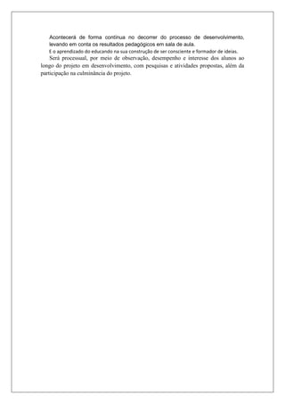 Acontecerá de forma contínua no decorrer do processo de desenvolvimento,
levando em conta os resultados pedagógicos em sala de aula.
E o aprendizado do educando na sua construção de ser consciente e formador de ideias.
Será processual, por meio de observação, desempenho e interesse dos alunos ao
longo do projeto em desenvolvimento, com pesquisas e atividades propostas, além da
participação na culminância do projeto.
 