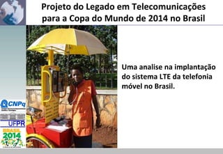 Projeto do Legado em Telecomunicações
para a Copa do Mundo de 2014 no Brasil

Uma analise na implantação
do sistema LTE da telefonia
móvel no Brasil.

 