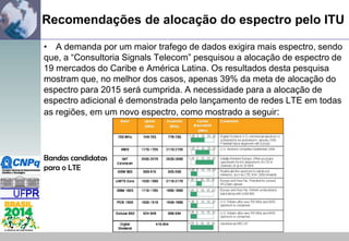Recomendações de alocação do espectro pelo ITU
• A demanda por um maior trafego de dados exigira mais espectro, sendo
que, a “Consultoria Signals Telecom” pesquisou a alocação de espectro de
19 mercados do Caribe e América Latina. Os resultados desta pesquisa
mostram que, no melhor dos casos, apenas 39% da meta de alocação do
espectro para 2015 será cumprida. A necessidade para a alocação de
espectro adicional é demonstrada pelo lançamento de redes LTE em todas
as regiões, em um novo espectro, como mostrado a seguir:

Bandas candidatas
para o LTE

 