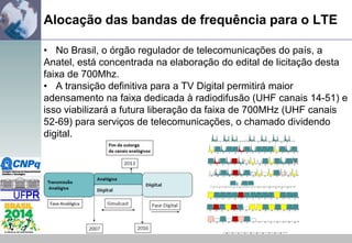 Alocação das bandas de frequência para o LTE
• No Brasil, o órgão regulador de telecomunicações do país, a
Anatel, está concentrada na elaboração do edital de licitação desta
faixa de 700Mhz.
• A transição definitiva para a TV Digital permitirá maior
adensamento na faixa dedicada à radiodifusão (UHF canais 14-51) e
isso viabilizará a futura liberação da faixa de 700MHz (UHF canais
52-69) para serviços de telecomunicações, o chamado dividendo
digital.

 