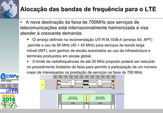 Alocação das bandas de frequência para o LTE
• A nova destinação da faixa de 700MHz aos serviços de
telecomunicações está internacionalmente harmonizada e visa
atender à crescente demanda:
 O arranjo definido na recomendação UIT-R M.1036-4 (arranjo A5: APT)
permite o uso de 90 MHz (45 + 45 MHz) para serviços de banda larga
móvel (IMT), com ganhos de escala associados ao uso da infraestrutura e
terminais produzidos em escala global.
 O limite de radiofrequências de até 20 MHz proposto poderá ser reduzido
no procedimento licitatório da faixa para permitir a participação de um número
maior de interessados na prestação de serviços na faixa de 700 MHz.

 