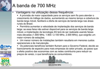 A banda de 700 MHz
• Vantagens na utilização dessa frequência:
 A provisão de maior capacidade para os serviços sem fio para atender o
crescimento do tráfego de dados, aumentando ao mesmo tempo a cobertura da
banda larga móvel, facilitará a oferta de serviços de banda larga nas áreas
rurais do Brasil.
 Permitiria aumentar a velocidade de implantação dos serviços de banda
larga: se essa faixa não estiver disponível para os serviços de banda larga
móvel, a implantação da tecnologia 4G terá de ser realizada usando faixas
mais elevadas (1.800 MHz, 1.900 / 2.100 MHz, 2.500 MHz), que exigirão um
maior número de estações.
 Um menor número de instalações também resultaria em menores custos
operacionais e de manutenção.
 Os potenciais benefícios também fluiriam para o Governo Federal, devido ao
licenciamento de espectro para mais empresas do setor privado, ao passo que
o efeito positivo das economias com as redes contribuiria para reduzir os
preços de varejo, o que beneficiaria os consumidores.

700 MHz

 