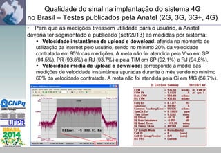 Qualidade do sinal na implantação do sistema 4G
no Brasil – Testes publicados pela Anatel (2G, 3G, 3G+, 4G)
• Para que as medições tivessem utilidade para o usuário, a Anatel
deveria ter segmentado e publicado (set/2013) as medidas por sistema:
 Velocidade instantânea de upload e download: aferida no momento de
utilização da internet pelo usuário, sendo no mínimo 20% da velocidade
contratada em 95% das medições. A meta não foi atendida pela Vivo em SP
(94,5%), PR (93,8%) e RJ (93,7%) e pela TIM em SP (92,1%) e RJ (94,6%).
 Velocidade média de upload e download: corresponde a média das
medições de velocidade instantânea apuradas durante o mês sendo no mínimo
60% da velocidade contratada. A meta não foi atendida pela Oi em MG (56,7%).

 