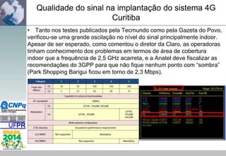 Qualidade do sinal na implantação do sistema 4G
Curitiba
• Tanto nos testes publicados pela Tecmundo como pela Gazeta do Povo,
verificou-se uma grande oscilação no nível do sinal principalmente indoor.
Apesar de ser esperado, como comentou o diretor da Claro, as operadoras
tinham conhecimento dos problemas em termos de área de cobertura
indoor que a frequência de 2,5 GHz acarreta, e a Anatel deve fiscalizar as
recomendações do 3GPP para que não fique nenhum ponto com “sombra”
(Park Shopping Barigui ficou em torno de 2,3 Mbps).

 