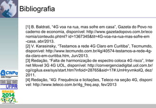 Bibliografia
[1] B. Baldrati, “4G voa na rua, mas sofre em casa”, Gazeta do Povo no
caderno de economia, disponível: http://www.gazetadopovo.com.br/eco
nomia/conteudo.phtml? id=1367345&tit=4G-voa-na-rua-mas-sofre-em
-casa, abr/2013.
[2] V. Karasinsky, “Testamos a rede 4G Claro em Curitiba”, Tecmumdo,
disponível: http://www.tecmundo.com.br/4g/40574-testamos-a-rede-4gda-claro-em-curitiba.htm, Jun/2013.
[3] Redação, “Falta de harmonização de espectro coloca 4G risco”, Inter
net Movel 3G 4G UOL, disponível: http://convergenciadigital.uol.com.br/
cgi/cgilua.exe/sys/start.htm?infoid=28765&sid=17#.UmHryvmkolQ, dez/
2011.
[4] Redação, “4G: Frequência e licitações, Teleco na seção 4G, disponí
vel: http://www.teleco.com.br/4g_freq.asp, fev/2013

 
