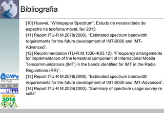 Bibliografia
[10] Huawei, “Whitepaper Spectrum”, Estudo da necessidade de
espectro na telefonia móvel, fev 2013
[11] Report ITU-R M.2078(2006), “Estimated spectrum bandwidth
requirements for the future development of IMT-2000 and IMTAdvanced”.
[12] Recommendation ITU-R M.1036-4(03.12), “Frequency arrangements
for implementation of the terrestrial component of International Mobile
Telecommunications (IMT) in the bands identified for IMT in the Radio
Regulations (RR)”.
[13] Report ITU-R M.2078(2006), “Estimated spectrum bandwidth
requirements for the future development of IMT-2000 and IMT-Advanced”.
[14] Report ITU-R M.2024(2000), “Summary of spectrum usage survey re
sults”

 