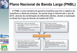 Plano Nacional de Banda Larga (PNBL)
• O PNBL é uma iniciativa do governo brasileiro que tem o objetivo de
massificar a oferta de acessos de banda larga à Internet até o ano de
2014, através da combinação de diferentes ofertas, devido a realização
no Brasil da Copa do Mundo de futebol da FIFA.

 