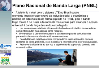 Plano Nacional de Banda Larga (PNBL)
• A telefonia móvel com o sistema LTE no Brasil será o
elemento impulsionador chave da inclusão social e econômica e
poderia ter sido incluída de forma explícita no PNBL, pois a banda
larga móvel é no Brasil a ferramenta mais eficaz para alcançar o acesso
universal à banda larga deixando como legado:
 Um aumento na cidadania ativa e a inclusão de um indivíduo na sociedade
como interlocutor, não apenas como receptor.
 Universalizar o uso do computador e das tecnologias de comunicações
para estimular o aprendizado autônomo e contínuo.
 Possibilitar aos cidadãos operar computadores, usar aplicações comuns
(editores de texto, planilhas, etc.) e acessar a Internet como leitor ou navegador.
 Promover a cidadania ao dar voz a segmentos da população que não têm
acesso à mídia.

 