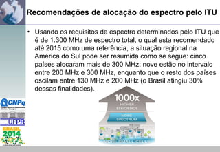 Recomendações de alocação do espectro pelo ITU
• Usando os requisitos de espectro determinados pelo ITU que
é de 1.300 MHz de espectro total, o qual esta recomendado
até 2015 como uma referência, a situação regional na
América do Sul pode ser resumida como se segue: cinco
países alocaram mais de 300 MHz; nove estão no intervalo
entre 200 MHz e 300 MHz, enquanto que o resto dos países
oscilam entre 130 MHz e 200 MHz (o Brasil atingiu 30%
dessas finalidades).

 