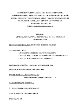 SECRETARIA DA EDUCAÇÃO BÁSICA DO ESTADO DO CEARÁ
10ª COORDENADORIA REGIONAL DE DESENVOLVIMENTO DA EDUCAÇÃO
ESCOLA DE ENSINO FUNDAMENTAL E MÉDIO FRANCISCO NONATO FREIRE
AV. DR. EDSON GUERRA, 667 – CENTRO – ALTO SANTO-CE.
FONE/FAX : 088- 3429 1762
E-MAIL: nonatofreire@escola.ce.gov.br
PROJETO:
A UTILIZAÇÃO DAS NOVAS TECNOLOGIAS EM UMA EDUCAÇÃO
INTERDISPLINAR
PROFESSOR ELABORADOR: FRANCISCO ROBERTO DE JESUS
ÁREAS ENVOLVIDAS:
LINGUAGENS E CÓDIGOS E SUAS TECNOLOGIAS
CIÊNCIAS DA NATUREZA, MATEMÁTICA E SUAS TECNOLOGIAS
CIÊNCIAS HUMANAS E SUAS TECNOLOGIAS
PERÍODO DE DURAÇÃO: JANEIRO A DEZEMBRO DE 2014.
PÚBLICO ALVO: ALUNOS DO ENSINO MÉDIO
EQUIPE DE TRABALHO RESPONSÁVEL:
NÚCLEO GESTOR E PROFESSOR DO L. E. I.
CARACTERIZAÇÃO DA ESCOLA
N º DE ALUNOS DO ENSINO MEDIO: 617
Nº DE TURMAS DO ENSINO MÉDIO: 16
Nº DE SALAS – 07
 