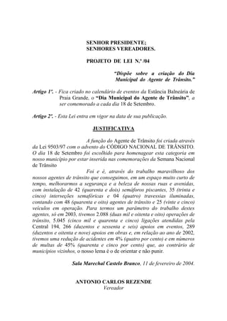 SENHOR PRESIDENTE;
                         SENHORES VEREADORES.

                         PROJETO DE LEI N.º /04

                                      “Dispõe sobre a criação do Dia
                                      Municipal do Agente de Trânsito.”

Artigo 1º. - Fica criado no calendário de eventos da Estância Balneária de
             Praia Grande, o “Dia Municipal do Agente de Trânsito”, a
             ser comemorado a cada dia 18 de Setembro.

Artigo 2º. - Esta Lei entra em vigor na data de sua publicação.

                            JUSTIFICATIVA

                         A função do Agente de Trânsito foi criada através
da Lei 9503/97 com o advento do CÓDIGO NACIONAL DE TRÂNSITO.
O dia 18 de Setembro foi escolhido para homenagear esta categoria em
nosso município por estar inserida nas comemorações da Semana Nacional
de Trânsito
                         Foi e é, através do trabalho maravilhoso dos
nossos agentes de trânsito que conseguimos, em um espaço muito curto de
tempo, melhorarmos a segurança e a beleza de nossas ruas e avenidas,
com instalação de 42 (quarenta e dois) semáforos piscantes, 35 (trinta e
cinco) interseções semafóricas e 04 (quatro) travessias iluminadas,
contando com 48 (quarenta e oito) agentes de trânsito e 25 (vinte e cinco)
veículos em operação. Para termos um parâmetro do trabalho destes
agentes, só em 2003, tivemos 2.088 (duas mil e oitenta e oito) operações de
trânsito, 5.045 (cinco mil e quarenta e cinco) ligações atendidas pela
Central 194, 266 (duzentos e sessenta e seis) apoios em eventos, 289
(duzentos e oitenta e nove) apoios em obras e, em relação ao ano de 2002,
tivemos uma redução de acidentes em 4% (quatro por cento) e em números
de multas de 45% (quarenta e cinco por cento) que, ao contrário de
municípios vizinhos, o nosso lema é o de orientar e não punir.

                  Sala Marechal Castelo Branco, 11 de fevereiro de 2004.


                    ANTONIO CARLOS REZENDE
                            Vereador
 