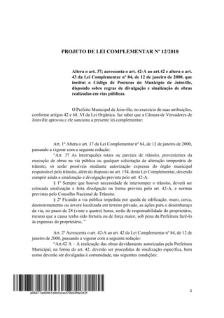 1
PROJETO DE LEI COMPLEMENTAR Nº 12/2018
Altera o art. 37; acrescenta o art. 42-A ao art.42 e altera o art.
43 da Lei Complementar nº 84, de 12 de janeiro de 2000, que
institui o Código de Posturas do Município de Joinville,
dispondo sobre regras de divulgação e sinalização de obras
realizadas em vias públicas.
O Prefeito Municipal de Joinville, no exercício de suas atribuições,
conforme artigos 42 e 68, VI da Lei Orgânica, faz saber que a Câmara de Vereadores de
Joinville aprovou e ele sanciona a presente lei complementar:
Art. 1º Altera o art. 37 da Lei Complementar nº 84, de 12 de janeiro de 2000,
passando a vigorar com a seguinte redação:
“Art. 37 As interrupções totais ou parciais de trânsito, provenientes da
execução de obras na via pública ou qualquer solicitação de alteração temporária de
trânsito, só serão possíveis mediante autorização expressa do órgão municipal
responsável pelo trânsito, além do disposto no art. 154, desta Lei Complementar, devendo
cumprir ainda a sinalização e divulgação prevista pelo art. 42-A.
§ 1º Sempre que houver necessidade de interromper o trânsito, deverá ser
colocada sinalização e feita divulgação na forma prevista pelo art. 42-A, e normas
previstas pelo Conselho Nacional de Trânsito.
§ 2º Ficando a via pública impedida por queda de edificação, muro, cerca,
desmoronamento ou árvore localizada em terreno privado, as ações para o desembaraço
da via, no prazo de 24 (vinte e quatro) horas, serão de responsabilidade do proprietário,
mesmo que a causa tenha sido fortuita ou de força maior, sob pena da Prefeitura fazê-lo
às expensas do proprietário. ”
Art. 2º Acrescenta o art. 42-A ao art. 42 da Lei Complementar nº 84, de 12 de
janeiro de 2000, passando a vigorar com a seguinte redação:
“Art.42 A – A realização das obras devidamente autorizadas pela Prefeitura
Municipal, na forma do art. 42, deverão ser procedidas de sinalização específica, bem
como deverão ser divulgadas à comunidade, nas seguintes condições:
 