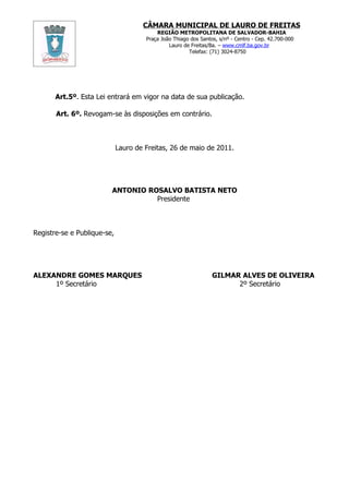 CÂMARA MUNICIPAL DE LAURO DE FREITAS
                                          REGIÃO METROPOLITANA DE SALVADOR-BAHIA
                                      Praça João Thiago dos Santos, s/nº - Centro - Cep. 42.700-000
                                               Lauro de Freitas/Ba. – www.cmlf.ba.gov.br
                                                       Telefax: (71) 3024-8750




       Art.5º. Esta Lei entrará em vigor na data de sua publicação.

       Art. 6º. Revogam-se às disposições em contrário.



                             Lauro de Freitas, 26 de maio de 2011.




                         ANTONIO ROSALVO BATISTA NETO
                                   Presidente



Registre-se e Publique-se,




ALEXANDRE GOMES MARQUES                                          GILMAR ALVES DE OLIVEIRA
     1º Secretário                                                     2º Secretário
 