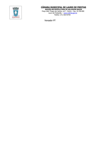 CÂMARA MUNICIPAL DE LAURO DE FREITAS
    REGIÃO METROPOLITANA DE SALVADOR-BAHIA
Praça João Thiago dos Santos, s/nº - Centro - Cep. 42.700-000
         Lauro de Freitas/Ba. – www.cmlf.ba.gov.br
                 Telefax: (71) 3024-8750


   Vereador PT
 