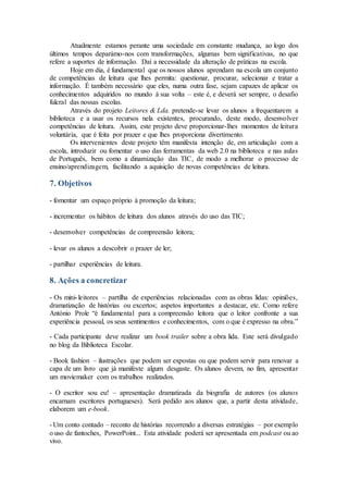 Atualmente estamos perante uma sociedade em constante mudança, ao logo dos
últimos tempos deparámo-nos com transformações, algumas bem significativas, no que
refere a suportes de informação. Daí a necessidade da alteração de práticas na escola.
Hoje em dia, é fundamental que os nossos alunos aprendam na escola um conjunto
de competências de leitura que lhes permita: questionar, procurar, selecionar e tratar a
informação. É também necessário que eles, numa outra fase, sejam capazes de aplicar os
conhecimentos adquiridos no mundo à sua volta – este é, e deverá ser sempre, o desafio
fulcral das nossas escolas.
Através do projeto Leitores & Lda. pretende-se levar os alunos a frequentarem a
biblioteca e a usar os recursos nela existentes, procurando, deste modo, desenvolver
competências de leitura. Assim, este projeto deve proporcionar-lhes momentos de leitura
voluntária, que é feita por prazer e que lhes proporciona divertimento.
Os intervenientes deste projeto têm manifesta intenção de, em articulação com a
escola, introduzir ou fomentar o uso das ferramentas da web 2.0 na biblioteca e nas aulas
de Português, bem como a dinamização das TIC, de modo a melhorar o processo de
ensino/aprendizagem, facilitando a aquisição de novas competências de leitura.
7. Objetivos
- fomentar um espaço próprio à promoção da leitura;
- incrementar os hábitos de leitura dos alunos através do uso das TIC;
- desenvolver competências de compreensão leitora;
- levar os alunos a descobrir o prazer de ler;
- partilhar experiências de leitura.
8. Ações a concretizar
- Os mini-leitores – partilha de experiências relacionadas com as obras lidas: opiniões,
dramatização de histórias ou excertos; aspetos importantes a destacar, etc. Como refere
António Prole “é fundamental para a compreensão leitora que o leitor confronte a sua
experiência pessoal, os seus sentimentos e conhecimentos, com o que é expresso na obra.”
- Cada participante deve realizar um book trailer sobre a obra lida. Este será divulgado
no blog da Biblioteca Escolar.
- Book fashion – ilustrações que podem ser expostas ou que podem servir para renovar a
capa de um livro que já manifeste algum desgaste. Os alunos devem, no fim, apresentar
um moviemaker com os trabalhos realizados.
- O escritor sou eu! – apresentação dramatizada da biografia de autores (os alunos
encarnam escritores portugueses). Será pedido aos alunos que, a partir desta atividade,
elaborem um e-book.
- Um conto contado – reconto de histórias recorrendo a diversas estratégias – por exemplo
o uso de fantoches, PowerPoint... Esta atividade poderá ser apresentada em podcast ou ao
vivo.
 