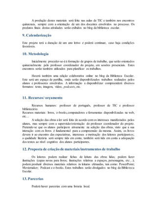 A produção destes materiais será feita nas aulas de TIC e também nos encontros
quinzenais, sempre com a orientação de um dos docentes envolvidos no processo. Os
produtos finais destas atividades serão exibidos no blog da biblioteca escolar.
9. Calendarização
Este projeto terá a duração de um ano letivo e poderá continuar, caso haja condições
favoráveis.
10. Metodologia
Inicialmente proceder-se-á à formação de grupos de trabalho, que serão orientados
quinzenalmente pelo professor coordenador do projeto, em sessões presenciais. Estes
encontros serão também utilizados para planificar os trabalhos.
Haverá também uma edição colaborativa online no blog da Biblioteca Escolar.
Este será um espaço de partilha, onde serão disponibilizados trabalhos realizados pelos
alunos e professores envolvidos. A informação a disponibilizar compreenderá diversos
formatos: texto, imagem, vídeo, podcasts, etc.
11. Recursos/ orçamento
Recursos humanos: professor de português, professor de TIC e professor
bibliotecário.
Recursos materiais: livros, e-books,computadores e ferramentas disponibilizadas na web,
etc…
A seleção das obras a ler será feita de acordo com os interesses manifestados pelos
alunos, mas sempre com a supervisão/orientação do professor coordenador do projeto.
Pretende-se que os alunos participem ativamente na seleção das obras, visto que a sua
interação com os livros é fundamental para a compreensão da mesma. Assim, os livros
devem ir ao encontro das expectativas, interesses e motivação dos leitores participantes;
a qualidade literária será sempre tida em conta; também será tida em conta a adequação
dos textos ao nível cognitivo dos alunos participantes.
12. Proposta de criação de materiais/instrumentos de trabalho
Os leitores podem realizar fichas de leitura das obras lidas; podem fazer
ilustrações (capas novas para livros; ilustrações relativas a espaços, personagens, etc…);
podem produzir diversos materiais relativos às leituras efetuadas, tais como: PowerPoint;
Moviemaker; Podcast e e-books. Estes trabalhos serão divulgados no blog da Biblioteca
Escolar.
13. Parcerias
Poderá haver parcerias com uma livraria local.
 