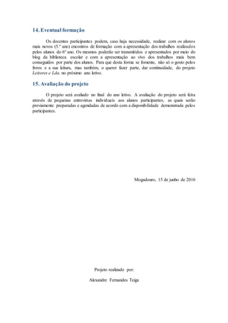 14. Eventual formação
Os docentes participantes podem, caso haja necessidade, realizar com os alunos
mais novos (5.º ano) encontros de formação com a apresentação dos trabalhos realizados
pelos alunos do 6º ano. Os mesmos poderão ser transmitidos e apresentados por meio do
blog da biblioteca escolar e com a apresentação ao vivo dos trabalhos mais bem
conseguidos por parte dos alunos. Para que desta forma se fomente, não só o gosto pelos
livros e a sua leitura, mas também, o querer fazer parte, dar continuidade, do projeto
Leitores e Lda. no próximo ano letivo.
15. Avaliação do projeto
O projeto será avaliado no final do ano letivo. A avaliação do projeto será feita
através de pequenas entrevistas individuais aos alunos participantes, as quais serão
previamente preparadas e agendadas de acordo com a disponibilidade demonstrada pelos
participantes.
Mogadouro, 15 de junho de 2016
Projeto realizado por:
Alexandre Fernandes Teiga
 