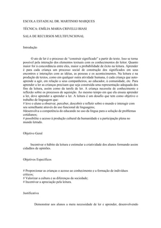 ESCOLA ESTADUAL DR. MARTINHO MARQUES

TÉCNICA: EMÍLIA MARIA CRIVELLI BIASI

SALA DE RECURSOS MULTIFUNCIONAL


Introdução


       O ato de ler é o processo de “construir significado” a partir do texto. Isso se torna
possível pela interação dos elementos textuais com os conhecimentos do leitor. Quanto
maior for à concordância entre eles, maior a probabilidade de êxito na leitura. Aprender
é para cada criança um processo social de construção dos significados em seus
encontros e interações com as idéias, as pessoas e os acontecimentos. Na leitura e na
produção de textos, como em qualquer outra atividade humana, é cada criança que auto-
aprende a agir, em relação a seus companheiros, ao educador, à comunidade, etc. Para
aprender a ler as crianças precisam que seja construída uma representação adequada dos
fins da leitura, assim como da tarefa de ler. A criança necessita de conhecimento e
reflexão sobre os processos de aquisição. Ao mesmo tempo em que ela ensaia aprender
a ler, deve aprender a aprender a ler. A leitura é um desafio que tem como objetivo o
trabalho de linguagem que:
# leve o aluno a observar, perceber, descobrir e refletir sobre o mundo e interagir com
seu semelhante através do uso funcional de linguagens;
#desenvolva a competência do educando no uso da língua para a solução de problemas
cotidianos;
# possibilite o acesso à produção cultural da humanidade e a participação plena no
mundo letrado.


Objetivo Geral


     Incentivar o hábito da leitura e estimular a criatividade dos alunos formando assim
cidadãos de opiniões.


Objetivos Específicos


# Proporcionar as crianças o acesso ao conhecimento e a formação de indivíduos
críticos;
# Valorizar a cultura e as diferenças da sociedade;
# Incentivar a apreciação pela leitura.


Justificativa


         Demonstrar aos alunos a mera necessidade de ler e aprender, desenvolvendo
 