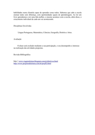 habilidades nesta clientela capaz de aprender como todos. Sabemos que cabe a escola
ensinar todos sem diferença, com oportunidades iguais de aprendizagem. Ao ler um
livro aprendemos a ter uma fala melhor, o mesmo acontece com a escrita, além disso, o
crescimento individual de cada um vai acontecendo.


Disciplinas Envolvidas


     Língua Portuguesa, Matemática, Ciências, Geografia, História e Artes.


Avaliação


     O aluno será avaliado mediante a sua participação, o seu desempenho e interesse
na realização das atividades propostas.


Revisão Bibliográfica


http:// www.viagensleitura.blogspot.com/p/objetivos.html
http://www.projetosdeleitura.com.br/proj02.html
 