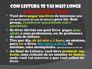 Com Leitura se vai mais longe  O que você deve fazer? Você deve  pegar um livro  de interesse seu  (de preferencia da sala de leitura)  para ler. Sem pressa.  Lembre-se quantidade não é qualidade. Se tiver dúvida em qual livro  pegar  peça ajuda  a seus professores, ou da professora da sala de leitura. Tire por dia,  de 30 min a 1 hora , no mínimo, para  ler  o livro.  Só você e o livro . No máximo, uma musiquinha.  Nada de Internet ou TV, ok? Ao final da Leitura, você deve  produzir um texto,  uma redação de no mínimo  20 linhas , onde você vai escrever o que você achou do livro  