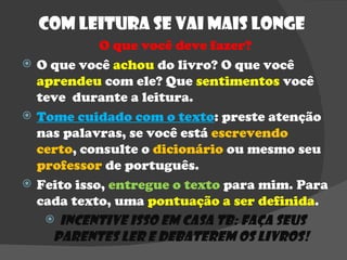 Com Leitura se vai mais longe  O que você deve fazer? O que você  achou  do livro? O que você  aprendeu  com ele? Que  sentimentos  você teve  durante a leitura.  Tome cuidado com o texto : preste atenção nas palavras, se você está  escrevendo certo , consulte o  dicionário  ou mesmo seu  professor  de português. Feito isso,  entregue o texto  para mim. Para cada texto, uma  pontuação a ser definida . Incentive isso em casa tb: faça seus parentes ler e debaterem os livros!  