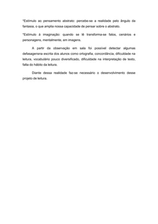*Estímulo ao pensamento abstrato: percebe-se a realidade pelo ângulo da
fantasia, o que amplia nossa capacidade de pensar sobre o abstrato.

*Estímulo à imaginação: quando se lê transforma-se fatos, cenários e
personagens, mentalmente, em imagens.

       A partir da observação em sala foi possível detectar algumas
defasagensna escrita dos alunos como ortografia, concordância, dificuldade na
leitura, vocabulário pouco diversificado, dificuldade na interpretação de texto,
falta do hábito da leitura.

       Diante dessa realidade faz-se necessário o desenvolvimento desse
projeto de leitura.
 