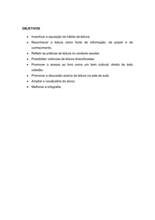 OBJETIVOS

    Incentivar a aquisição do hábito de leitura;
    Reconhecer a leitura como fonte de informação, de prazer e de
    conhecimento;
    Refletir as práticas de leitura no contexto escolar;
    Possibilitar vivências de leitura diversificadas;
    Promover o acesso ao livro como um bem cultural, direito de todo
    cidadão;
    Promover a discussão acerca da leitura na sala de aula.
    Ampliar o vocabulário do aluno;
    Melhorar a ortografia;
 