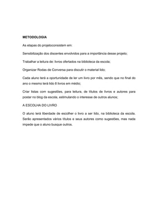 METODOLOGIA

As etapas do projetoconsistem em:

Sensibilização dos discentes envolvidos para a importância desse projeto;

Trabalhar a leitura de: livros ofertados na biblioteca da escola;

Organizar Rodas de Conversa para discutir o material lido;

Cada aluno terá a oportunidade de ler um livro por mês, sendo que no final do
ano o mesmo terá lido 8 livros em médio;

Criar listas com sugestões, para leitura, de títulos de livros e autores para
postar no blog da escola, estimulando o interesse de outros alunos;

A ESCOLHA DO LIVRO

O aluno terá liberdade de escolher o livro a ser lido, na biblioteca da escola.
Serão apresentados vários títulos e seus autores como sugestões, mas nada
impede que o aluno busque outros.
 