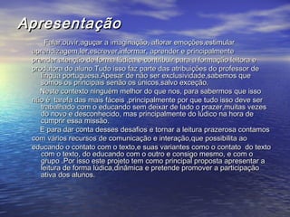 ApresentaçãoApresentação
Falar,ouvir,aguçar a imaginação, aflorar emoções,estimularFalar,ouvir,aguçar a imaginação, aflorar emoções,estimular
aprendizagem,ler,escrever,informar, aprender e principalmenteaprendizagem,ler,escrever,informar, aprender e principalmente
prender atenção de forma lúdica e contribuir para a formação leitora eprender atenção de forma lúdica e contribuir para a formação leitora e
produtora do aluno.Tudo isso faz parte das atribuições do professor deprodutora do aluno.Tudo isso faz parte das atribuições do professor de
língua portuguesa.Apesar de não ser exclusividade,sabemos quelíngua portuguesa.Apesar de não ser exclusividade,sabemos que
somos os principais senão os únicos,salvo exceção.somos os principais senão os únicos,salvo exceção.
Neste contexto ninguém melhor do que nos, para sabermos que issoNeste contexto ninguém melhor do que nos, para sabermos que isso
não é tarefa das mais fáceis ,principalmente por que tudo isso deve sernão é tarefa das mais fáceis ,principalmente por que tudo isso deve ser
trabalhado com o educando sem deixar de lado o prazer,muitas vezestrabalhado com o educando sem deixar de lado o prazer,muitas vezes
do novo e desconhecido, mas principalmente do lúdico na hora dedo novo e desconhecido, mas principalmente do lúdico na hora de
cumprir essa missão.cumprir essa missão.
E para dar conta desses desafios e tornar a leitura prazerosa contamosE para dar conta desses desafios e tornar a leitura prazerosa contamos
com vários recursos de comunicação e interação,que possibilita aocom vários recursos de comunicação e interação,que possibilita ao
educando o contato com o texto,e suas variantes como o contato do textoeducando o contato com o texto,e suas variantes como o contato do texto
com o texto, do educando com o outro e consigo mesmo, e com ocom o texto, do educando com o outro e consigo mesmo, e com o
grupo .Por isso este projeto tem como principal proposta apresentar agrupo .Por isso este projeto tem como principal proposta apresentar a
leitura de forma lúdica,dinâmica e pretende promover a participaçãoleitura de forma lúdica,dinâmica e pretende promover a participação
ativa dos alunos.ativa dos alunos.
 