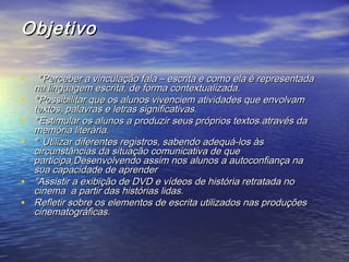 ObjetivoObjetivo
•   °°Perceber a vinculação fala – escrita e como ela é representadaPerceber a vinculação fala – escrita e como ela é representada
na linguagem escrita, de forma contextualizada.na linguagem escrita, de forma contextualizada.                        
• °°Possibilitar que os alunos vivenciem atividades que envolvamPossibilitar que os alunos vivenciem atividades que envolvam
textos, palavras e letras significativas.textos, palavras e letras significativas.                              
• °°Estimular os alunos a produzir seus próprios textos.através daEstimular os alunos a produzir seus próprios textos.através da
memória literária.memória literária.                          
• ° ° Utilizar diferentes registros, sabendo adequá-los àsUtilizar diferentes registros, sabendo adequá-los às
circunstâncias da situação comunicativa de quecircunstâncias da situação comunicativa de que
participa,Desenvolvendo assim nos alunos a autoconfiança naparticipa,Desenvolvendo assim nos alunos a autoconfiança na
sua capacidade de aprendersua capacidade de aprender                                
• °Assistir a exibição de DVD e vídeos de história retratada no°Assistir a exibição de DVD e vídeos de história retratada no
cinema a partir das histórias lidas.cinema a partir das histórias lidas.
• Refletir sobre os elementos de escrita utilizados nas produçõesRefletir sobre os elementos de escrita utilizados nas produções
cinematográficas.cinematográficas.
 