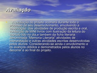 AvaliaçãoAvaliação
•       A avaliação do projeto ocorrerá durante todo oA avaliação do projeto ocorrerá durante todo o
processo de seu desenvolvimento, envolvendo aprocesso de seu desenvolvimento, envolvendo a
observação das atividades de produção escrita e oral,observação das atividades de produção escrita e oral,
confecção de MINI livros com ilustração da leitura doconfecção de MINI livros com ilustração da leitura do
capitulo lido no dia,e tambem da ficha literariacapitulo lido no dia,e tambem da ficha literaria
denominada “Memoria Literaria” atividades dedenominada “Memoria Literaria” atividades de
interpretação e outras atividades escritas desenvolvidasinterpretação e outras atividades escritas desenvolvidas
pelos alunos. Considerando-se ainda o envolvimento epelos alunos. Considerando-se ainda o envolvimento e
os avanços obtidos e demonstrados pelos alunos noos avanços obtidos e demonstrados pelos alunos no
decorrer e ao final do projeto.decorrer e ao final do projeto.
 