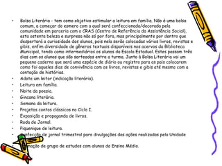 • Bolsa Literária - tem como objetivo estimular a leitura em família. Não é uma bolsa
comum, a começar do esmero com a qual será confeccionada/decorada pela
comunidade em parceria com o CRAS (Centro de Referência da Assistência Social),
esta ostenta beleza e surpresa não só por fora, mas principalmente por dentro que
despertará a curiosidade dos alunos, pois nela serão colocadas vários livros, revistas e
gibis, enfim diversidade de gêneros textuais disponíveis nos acervos da Biblioteca
Municipal, tendo como intermediários os alunos da Escola Estadual. Estes passam três
dias com os alunos que são sorteados entre a turma. Junto à Bolsa Literária vai um
pequeno caderno que será uma espécie de diário ou registro para os pais colocarem
como foi aqueles dias de convivência com os livros, revistas e gibis até mesmo com a
contação de histórias.
• Adote um leitor (indicação literária).
• Leitura em família.
• Noite da poesia.
• Gincana literária.
• Semana da leitura.
• Projetos contos clássicos no Ciclo I.
• Exposição e propaganda de livros.
• Roda de Jornal.
• Piquenique de leitura.
• Confecção de jornal trimestral para divulgações das ações realizadas pela Unidade
Escolar.
• Formação de grupo de estudos com alunos do Ensino Médio.
 