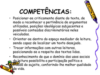 COMPETÊNCIAS:
• Posicionar-se criticamente diante do texto, de
modo a reconhecer a pertinência de argumentos
utilizados, posições ideológicas subjacentes e
possíveis conteúdos discriminatórios neles
veiculados.
• Orientar-se dentro do espaço mediador de leitura,
sendo capaz de localizar um texto desejado.
• Trocar informações com outros leitores,
posicionando-se a respeito dos textos lidos.
• Reconhecimento de que o domínio dos usos sociais
da leitura possibilita a participação política e
cidadã do sujeito, conferindo-lhe melhor qualidade
de vida.
 