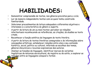 HABILIDADES:
• Demonstrar compreensão de textos, nos gêneros previstos para o ciclo;
• Ler de maneira independente textos com os quais tenha construído
familiaridade.
• Selecionar procedimentos de leitura adequados a diferentes objetivos e
interesses e a característica do gênero e suporte.
• A partir da leitura de um ou mais textos: perceber as relações
intertextuais reconhecendo as referências, as citações, às alusões ao texto
citado.
• Reconhecer a função estética da linguagem do texto literário.
• A partir da leitura de textos literários consagrados e de informações sobre
concepções artísticas, estabelecer relações entre eles e seu conteúdo
histórico, social, político ou cultural, inferindo as escolhas dos temas,
gêneros discursivos e recursos expressivas dos autores.
• Analisar as funções da linguagem, identificar marcas de variantes
lingüísticas de natureza sociocultural, de registro ou de estilo, e explorar as
relações entre as linguagens coloquial e formal.
 