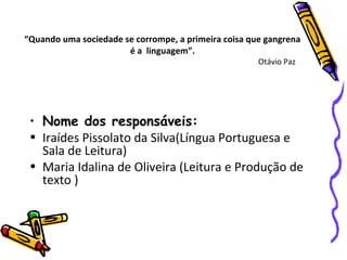 “Quando uma sociedade se corrompe, a primeira coisa que gangrena
é a linguagem”.
Otávio Paz
• Nome dos responsáveis:
• Iraídes Pissolato da Silva(Língua Portuguesa e
Sala de Leitura)
• Maria Idalina de Oliveira (Leitura e Produção de
texto )
 