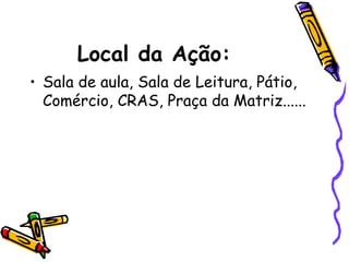 Local da Ação:
• Sala de aula, Sala de Leitura, Pátio,
Comércio, CRAS, Praça da Matriz......
 