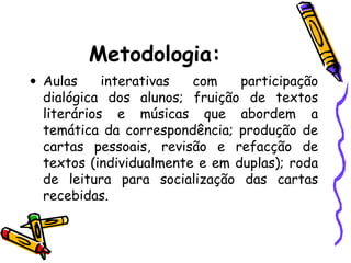 Metodologia:
• Aulas interativas com participação
dialógica dos alunos; fruição de textos
literários e músicas que abordem a
temática da correspondência; produção de
cartas pessoais, revisão e refacção de
textos (individualmente e em duplas); roda
de leitura para socialização das cartas
recebidas.
 