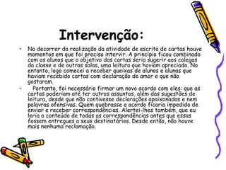 Intervenção:
• No decorrer da realização da atividade de escrita de cartas houve
momentos em que foi preciso intervir. A princípio ficou combinado
com os alunos que o objetivo das cartas seria sugerir aos colegas
da classe e de outras salas, uma leitura que haviam apreciado. No
entanto, logo comecei a receber queixas de alunos e alunas que
haviam recebido cartas com declaração de amor e que não
gostaram.
• Portanto, foi necessário firmar um novo acordo com eles: que as
cartas poderiam até ter outros assuntos, além das sugestões de
leitura, desde que não contivesse declarações apaixonadas e nem
palavras ofensivas. Quem quebrasse o acordo ficaria impedido de
enviar e receber correspondências. Alertei-lhes também, que eu
leria o conteúdo de todas as correspondências antes que essas
fossem entregues a seus destinatários. Desde então, não houve
mais nenhuma reclamação.
 