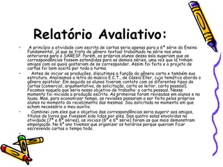 Relatório Avaliativo:
• A princípio a atividade com escrita de cartas seria apenas para a 6ª série do Ensino
Fundamental, já que se trata de gênero textual trabalhado na série nos anos
anteriores para o SARESP. Porém, os próprios alunos dessa sala sugeriam que as
correspondências fossem estendidas para as demais séries, uma vez que lá tinham
amigos com os quais gostariam de se corresponder. Assim foi feito e o projeto de
cartas foi bem aceito por toda a turma.
• Antes de iniciar as produções, discutimos a função do gênero carta e também sua
estrutura. Analisamos a letra da música E.C.T., de Cássia Eller, cuja temática aborda o
gênero epistolar. Em seguida os alunos tiveram contato com os diferentes tipos de
cartas (comercial, argumentativa, de solicitação, carta ao leitor, carta pessoal).
Focamos naquela que seria nosso objetivo de trabalho: a carta pessoal. Nesse
momento foi iniciada a produção escrita. As primeiras foram revisadas em alunos e na
lousa. Mas, para economizar tempo, as revisões passaram a ser feita pelos próprios
alunos no momento do recebimento das mesmas. Sou solicitada no momento em que
acham necessário o meu auxílio.
• Combinei com eles que o objetivo das correspondências seria sugerir aos amigos,
títulos de livros que tivessem sido lidos por eles. Das quatro salas envolvidas na
atividade (7ª e 8ª séries), as iniciais (6º e 6ª série) foram as que mais demonstram
empolgação. No 6º ano tivemos que organizar os horários porque queriam ficar
escrevendo cartas o tempo todo.
•
 